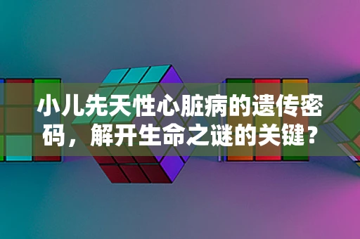 小儿先天性心脏病的遗传密码，解开生命之谜的关键？