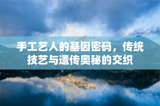 手工艺人的基因密码，传统技艺与遗传奥秘的交织