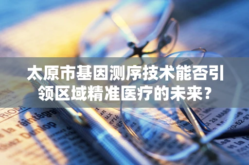 太原市基因测序技术能否引领区域精准医疗的未来？