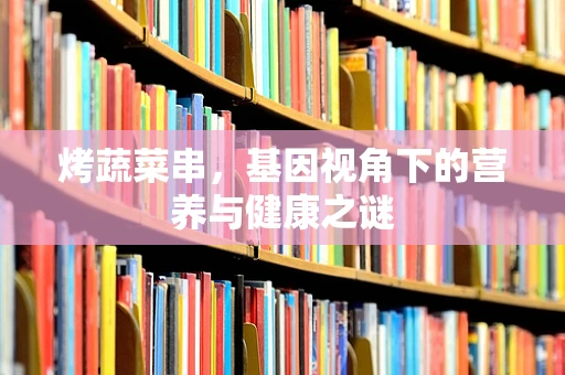 烤蔬菜串，基因视角下的营养与健康之谜