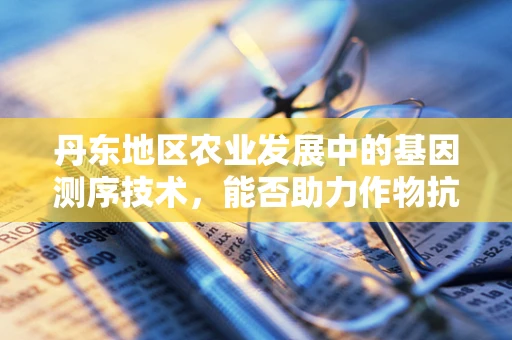 丹东地区农业发展中的基因测序技术，能否助力作物抗性提升？