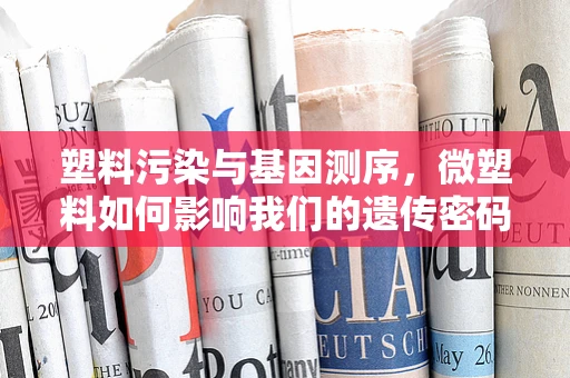 塑料污染与基因测序，微塑料如何影响我们的遗传密码？