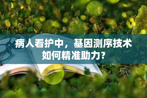 病人看护中，基因测序技术如何精准助力？