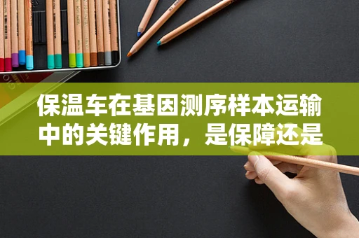 保温车在基因测序样本运输中的关键作用，是保障还是隐患？