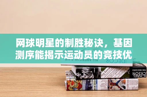 网球明星的制胜秘诀，基因测序能揭示运动员的竞技优势吗？