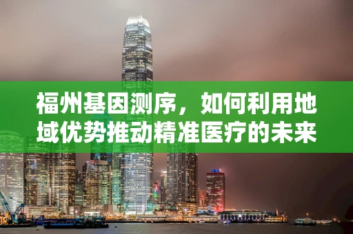 福州基因测序，如何利用地域优势推动精准医疗的未来？