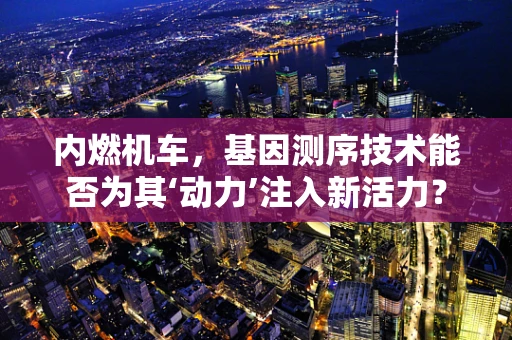 内燃机车，基因测序技术能否为其‘动力’注入新活力？