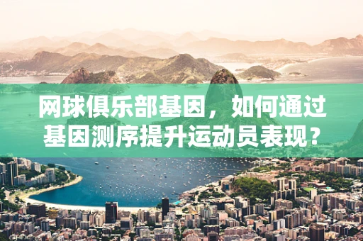 网球俱乐部基因，如何通过基因测序提升运动员表现？