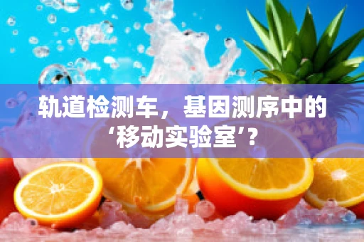轨道检测车，基因测序中的‘移动实验室’？