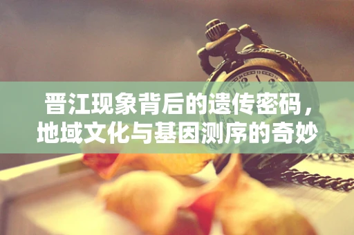 晋江现象背后的遗传密码，地域文化与基因测序的奇妙交织