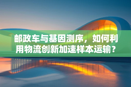 邮政车与基因测序，如何利用物流创新加速样本运输？