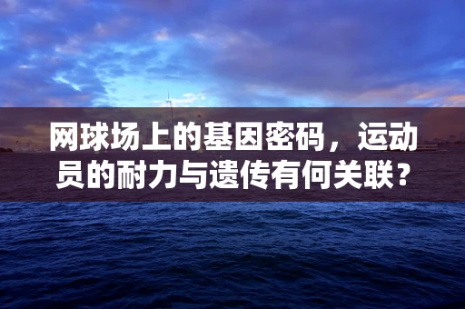 网球场上的基因密码，运动员的耐力与遗传有何关联？