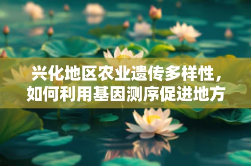 兴化地区农业遗传多样性，如何利用基因测序促进地方特色作物保护与改良？