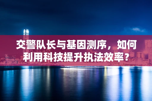 交警队长与基因测序，如何利用科技提升执法效率？