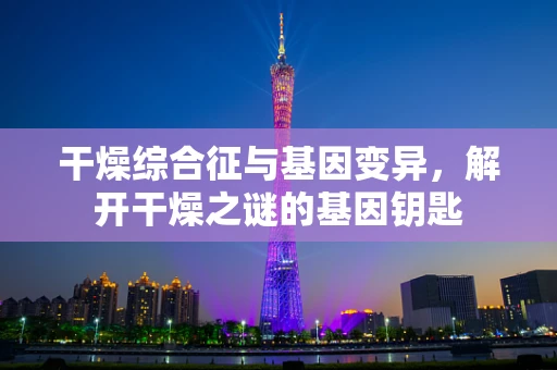 干燥综合征与基因变异，解开干燥之谜的基因钥匙