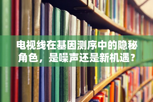 电视线在基因测序中的隐秘角色，是噪声还是新机遇？
