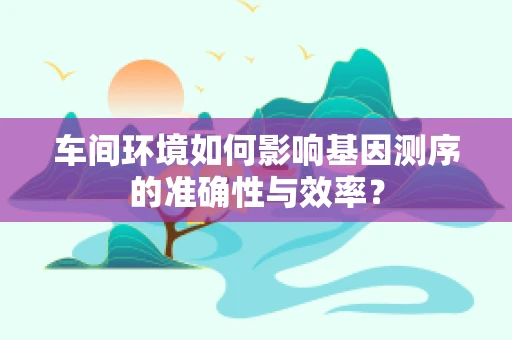 车间环境如何影响基因测序的准确性与效率？