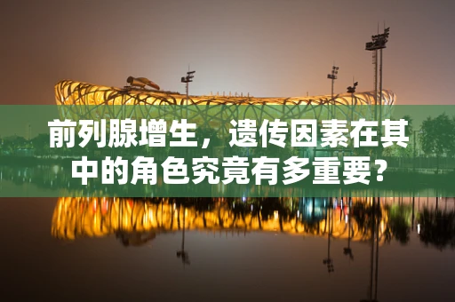 前列腺增生，遗传因素在其中的角色究竟有多重要？