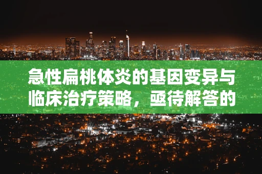 急性扁桃体炎的基因变异与临床治疗策略，亟待解答的谜题
