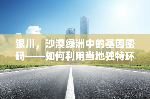 银川，沙漠绿洲中的基因密码——如何利用当地独特环境进行作物抗逆性基因研究？