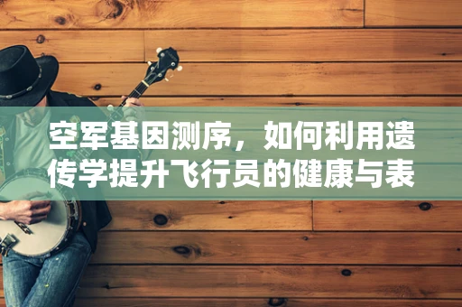 空军基因测序，如何利用遗传学提升飞行员的健康与表现？