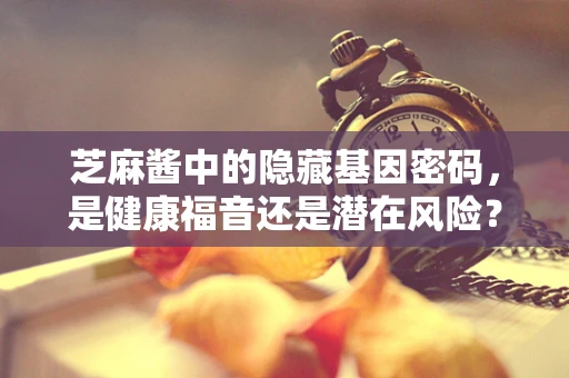 芝麻酱中的隐藏基因密码，是健康福音还是潜在风险？