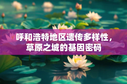 呼和浩特地区遗传多样性，草原之城的基因密码