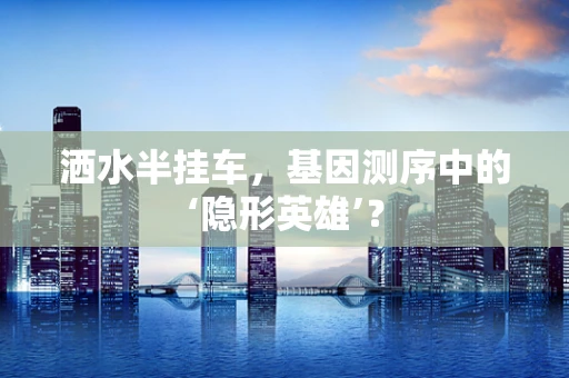 洒水半挂车，基因测序中的‘隐形英雄’？