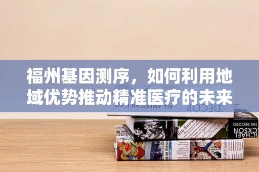 福州基因测序，如何利用地域优势推动精准医疗的未来？
