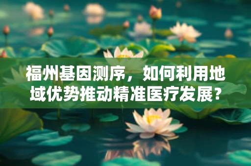 福州基因测序，如何利用地域优势推动精准医疗发展？