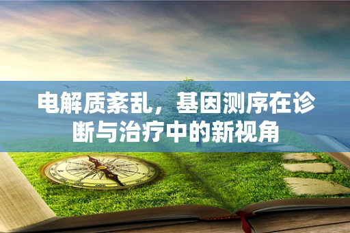电解质紊乱，基因测序在诊断与治疗中的新视角