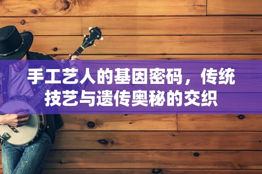 手工艺人的基因密码，传统技艺与遗传奥秘的交织
