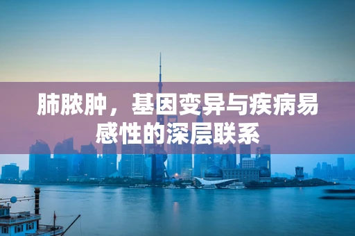 肺脓肿，基因变异与疾病易感性的深层联系