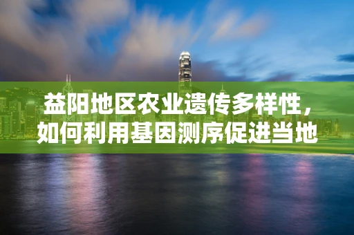 益阳地区农业遗传多样性，如何利用基因测序促进当地特色作物改良？