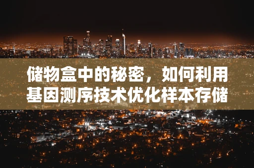 储物盒中的秘密，如何利用基因测序技术优化样本存储？