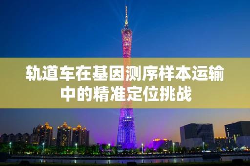 轨道车在基因测序样本运输中的精准定位挑战