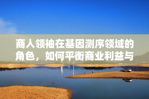 商人领袖在基因测序领域的角色，如何平衡商业利益与科研伦理？
