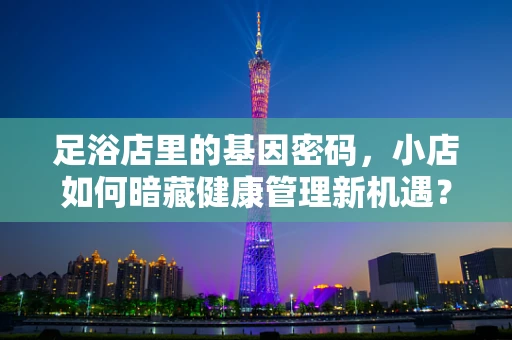 足浴店里的基因密码，小店如何暗藏健康管理新机遇？
