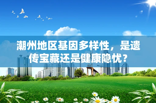 潮州地区基因多样性，是遗传宝藏还是健康隐忧？