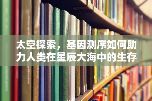 太空探索，基因测序如何助力人类在星辰大海中的生存与繁衍？