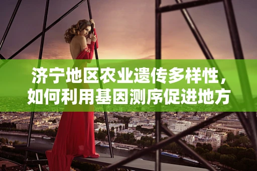 济宁地区农业遗传多样性，如何利用基因测序促进地方特色作物保护与利用？