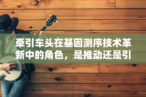 牵引车头在基因测序技术革新中的角色，是推动还是引领？