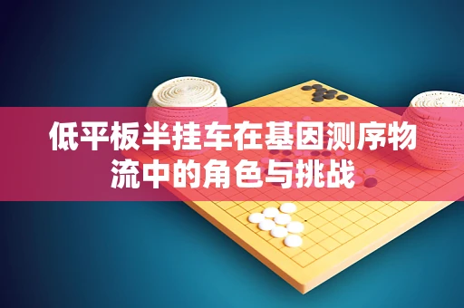 低平板半挂车在基因测序物流中的角色与挑战