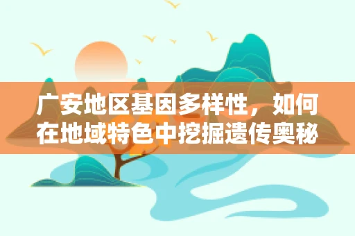 广安地区基因多样性，如何在地域特色中挖掘遗传奥秘？
