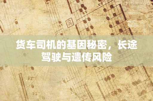 货车司机的基因秘密，长途驾驶与遗传风险