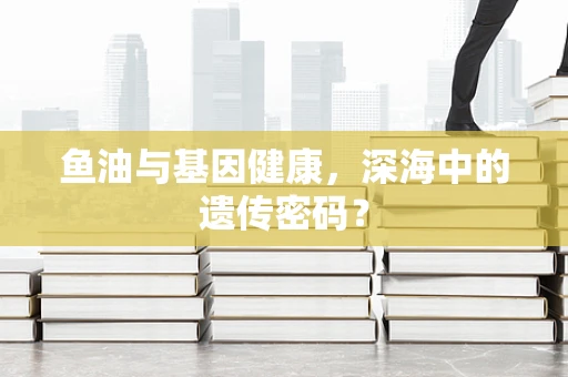 鱼油与基因健康，深海中的遗传密码？