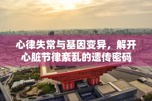 心律失常与基因变异，解开心脏节律紊乱的遗传密码