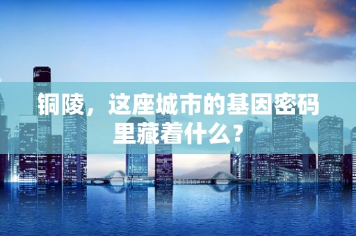 铜陵，这座城市的基因密码里藏着什么？
