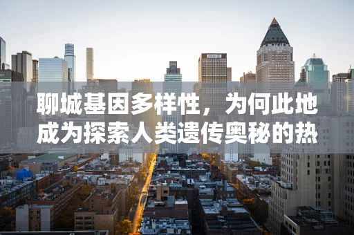 聊城基因多样性，为何此地成为探索人类遗传奥秘的热点？