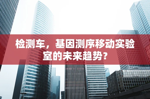 检测车，基因测序移动实验室的未来趋势？